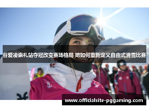 谷爱凌崇礼站夺冠改变赛场格局 她如何重新定义自由式滑雪比赛