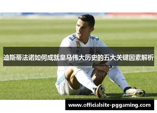 迪斯蒂法诺如何成就皇马伟大历史的五大关键因素解析