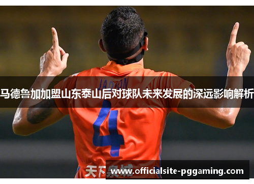 马德鲁加加盟山东泰山后对球队未来发展的深远影响解析