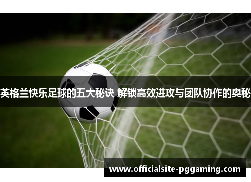 英格兰快乐足球的五大秘诀 解锁高效进攻与团队协作的奥秘