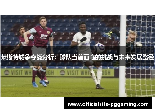 莱斯特城争夺战分析：球队当前面临的挑战与未来发展路径