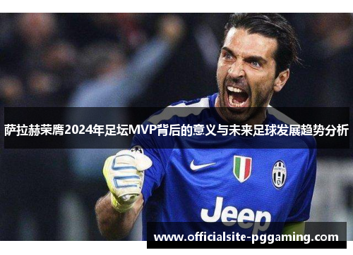萨拉赫荣膺2024年足坛MVP背后的意义与未来足球发展趋势分析