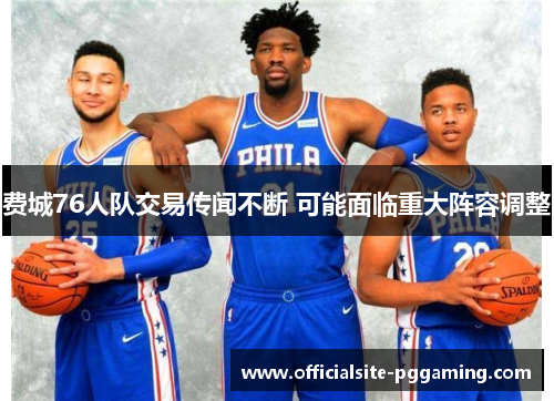 费城76人队交易传闻不断 可能面临重大阵容调整