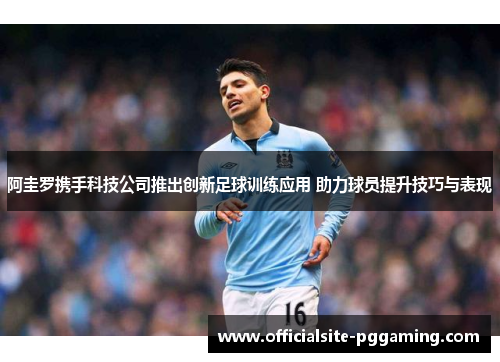 阿圭罗携手科技公司推出创新足球训练应用 助力球员提升技巧与表现