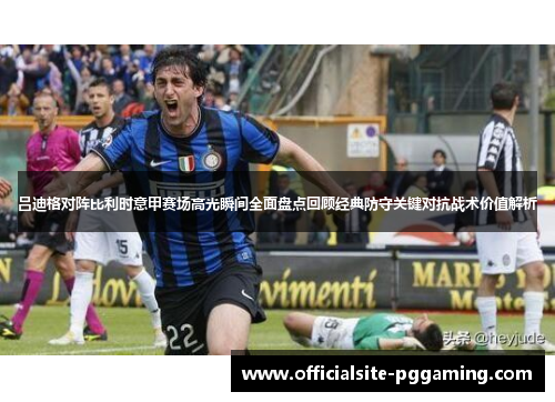 吕迪格对阵比利时意甲赛场高光瞬间全面盘点回顾经典防守关键对抗战术价值解析