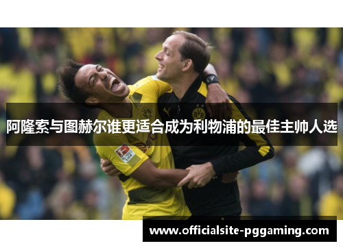 阿隆索与图赫尔谁更适合成为利物浦的最佳主帅人选 阿隆索与图赫尔谁更适合成为利物浦的最佳主帅人选