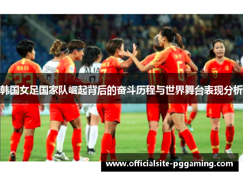 韩国女足国家队崛起背后的奋斗历程与世界舞台表现分析