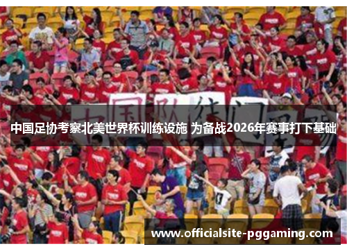 中国足协考察北美世界杯训练设施 为备战2026年赛事打下基础 中国足协考察北美世界杯训练设施 为备战2026年赛事打下基础