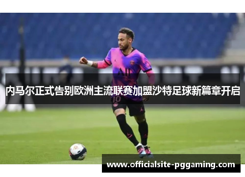 内马尔正式告别欧洲主流联赛加盟沙特足球新篇章开启 内马尔正式告别欧洲主流联赛加盟沙特足球新篇章开启