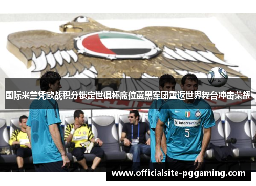 国际米兰凭欧战积分锁定世俱杯席位蓝黑军团重返世界舞台冲击荣耀