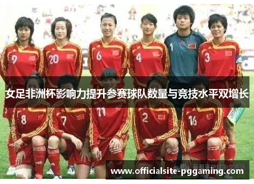 女足非洲杯影响力提升参赛球队数量与竞技水平双增长