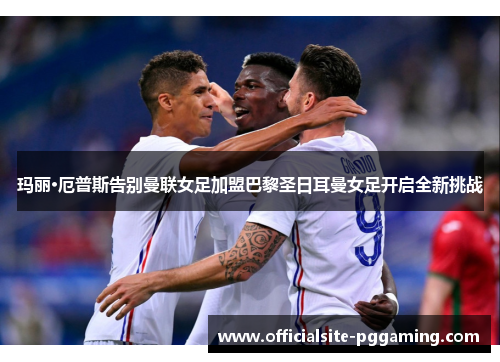 玛丽·厄普斯告别曼联女足加盟巴黎圣日耳曼女足开启全新挑战