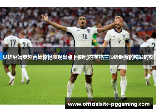 贝林厄姆英超赛场惊艳表现盘点 回顾他在英格兰顶级联赛的精彩时刻