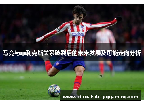 马竞与菲利克斯关系破裂后的未来发展及可能走向分析