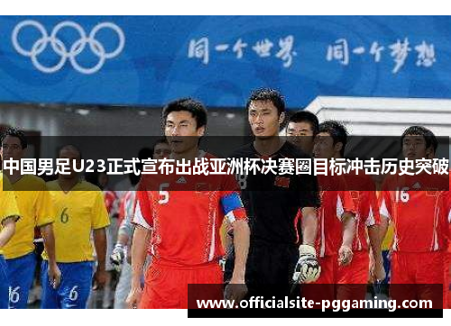 中国男足U23正式宣布出战亚洲杯决赛圈目标冲击历史突破