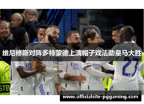 维尼修斯对阵多特蒙德上演帽子戏法助皇马大胜 维尼修斯对阵多特蒙德上演帽子戏法助皇马大胜