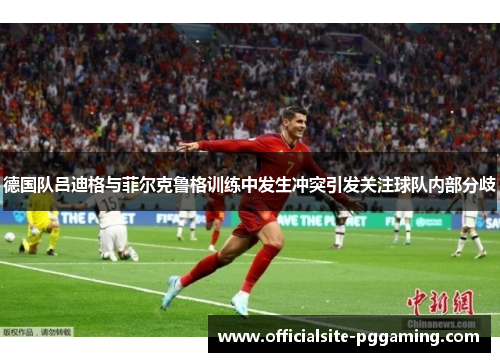德国队吕迪格与菲尔克鲁格训练中发生冲突引发关注球队内部分歧 德国队吕迪格与菲尔克鲁格训练中发生冲突引发关注球队内部分歧